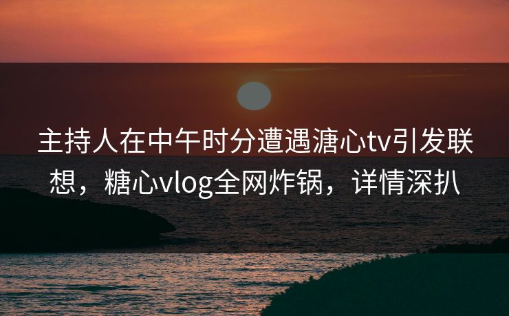 主持人在中午时分遭遇溏心tv引发联想，糖心vlog全网炸锅，详情深扒