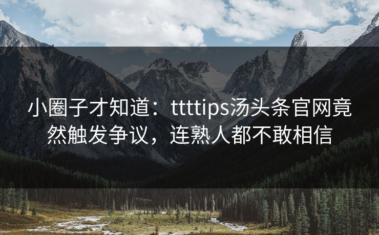 小圈子才知道：ttttips汤头条官网竟然触发争议，连熟人都不敢相信