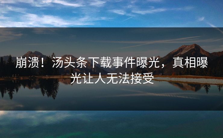崩溃！汤头条下载事件曝光，真相曝光让人无法接受