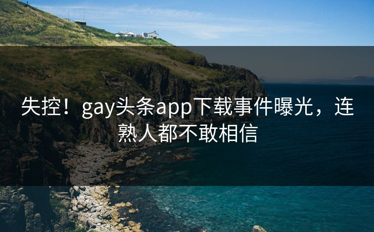 失控！gay头条app下载事件曝光，连熟人都不敢相信