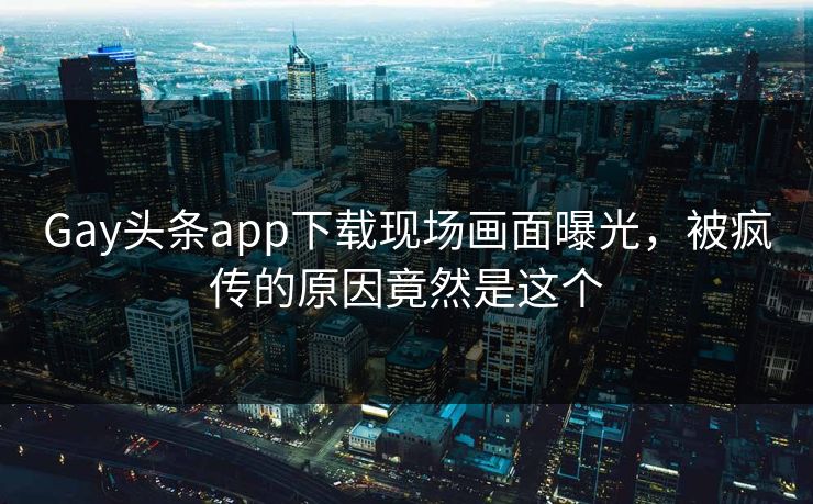 Gay头条app下载现场画面曝光，被疯传的原因竟然是这个