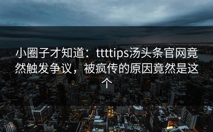小圈子才知道：ttttips汤头条官网竟然触发争议，被疯传的原因竟然是这个