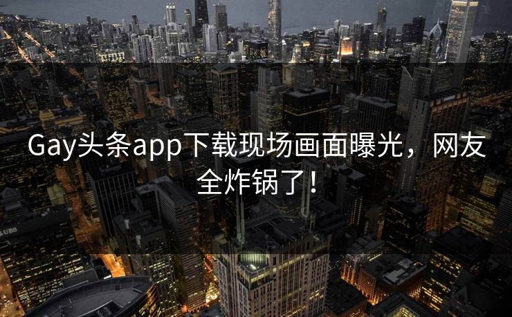 Gay头条app下载现场画面曝光，网友全炸锅了！