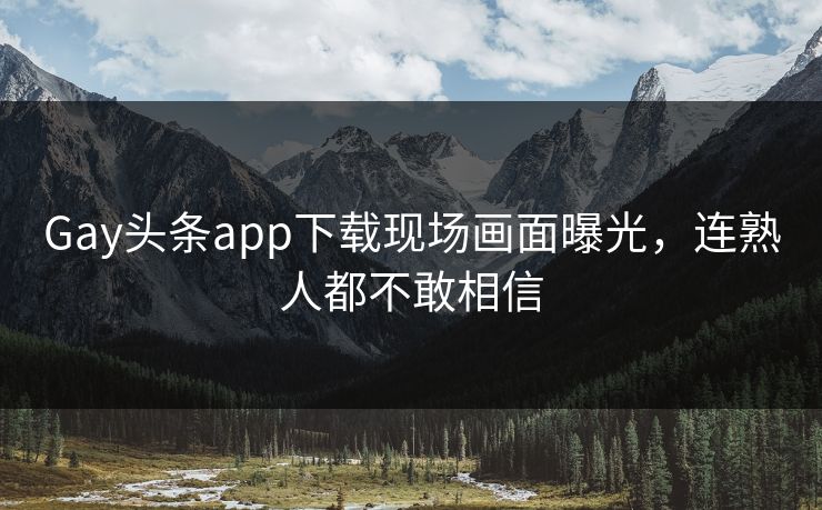 Gay头条app下载现场画面曝光，连熟人都不敢相信