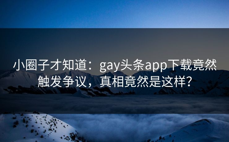 小圈子才知道：gay头条app下载竟然触发争议，真相竟然是这样？