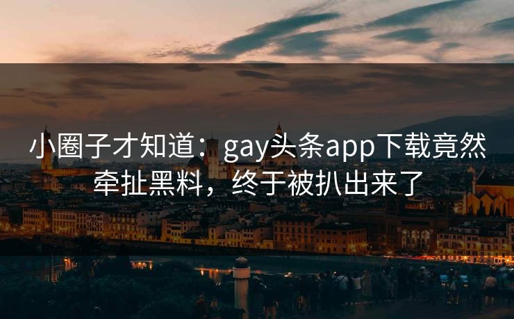 小圈子才知道：gay头条app下载竟然牵扯黑料，终于被扒出来了