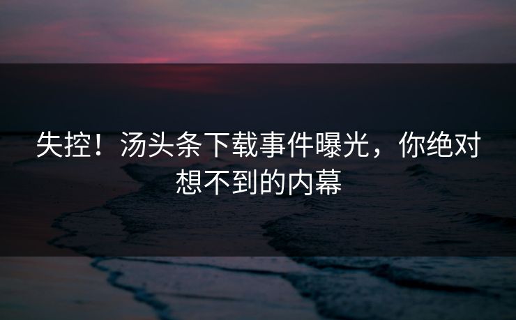 失控！汤头条下载事件曝光，你绝对想不到的内幕
