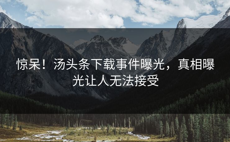 惊呆！汤头条下载事件曝光，真相曝光让人无法接受