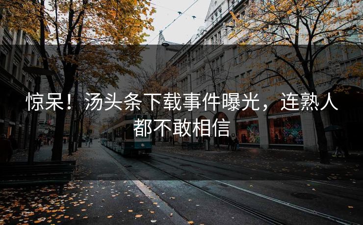 惊呆！汤头条下载事件曝光，连熟人都不敢相信