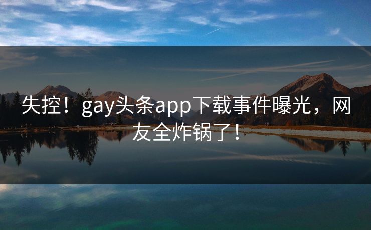 失控!gay头条app下载事件曝光,网友全炸锅了!