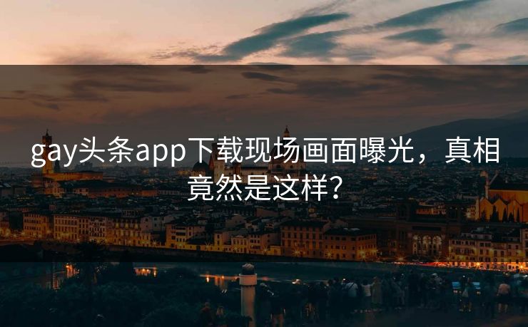 gay头条app下载现场画面曝光，真相竟然是这样？