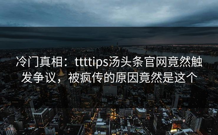 冷门真相：ttttips汤头条官网竟然触发争议，被疯传的原因竟然是这个