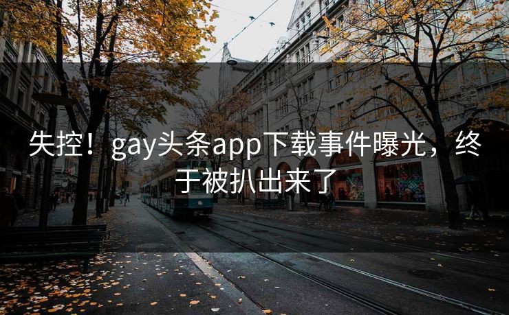 失控！gay头条app下载事件曝光，终于被扒出来了