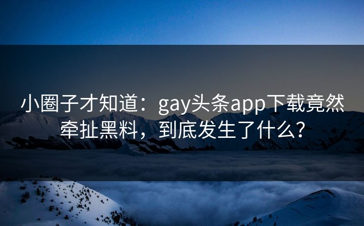 小圈子才知道：gay头条app下载竟然牵扯黑料，到底发生了什么？