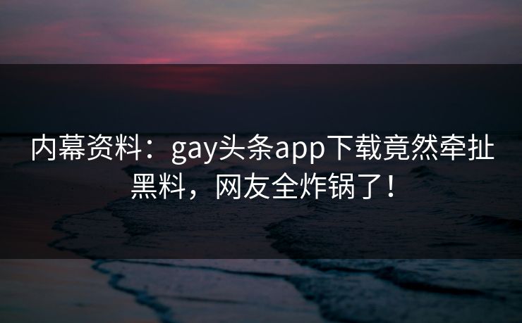 内幕资料：gay头条app下载竟然牵扯黑料，网友全炸锅了！