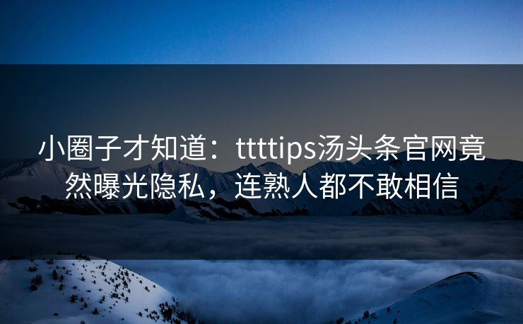 小圈子才知道：ttttips汤头条官网竟然曝光隐私，连熟人都不敢相信