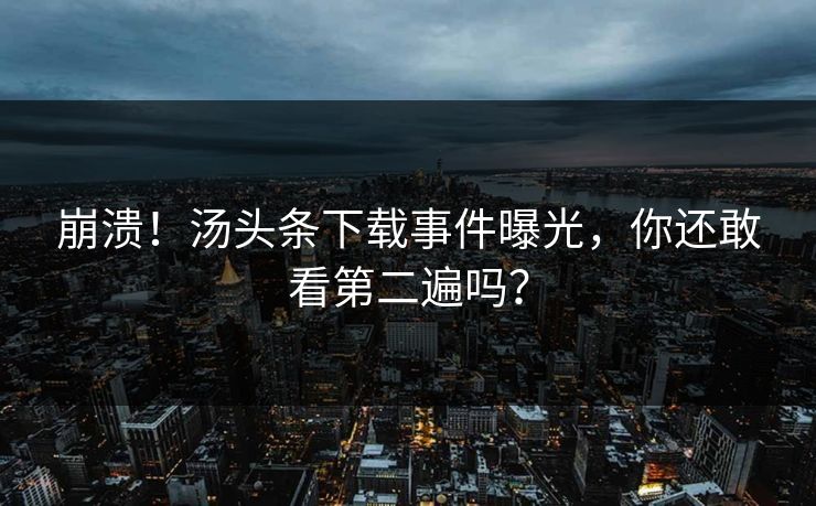 崩溃！汤头条下载事件曝光，你还敢看第二遍吗？