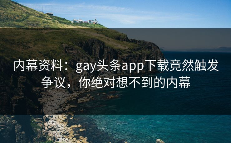 内幕资料：gay头条app下载竟然触发争议，你绝对想不到的内幕