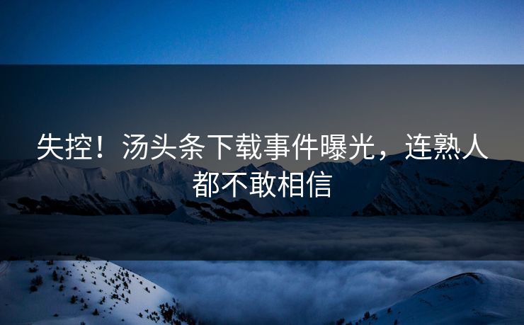 失控！汤头条下载事件曝光，连熟人都不敢相信