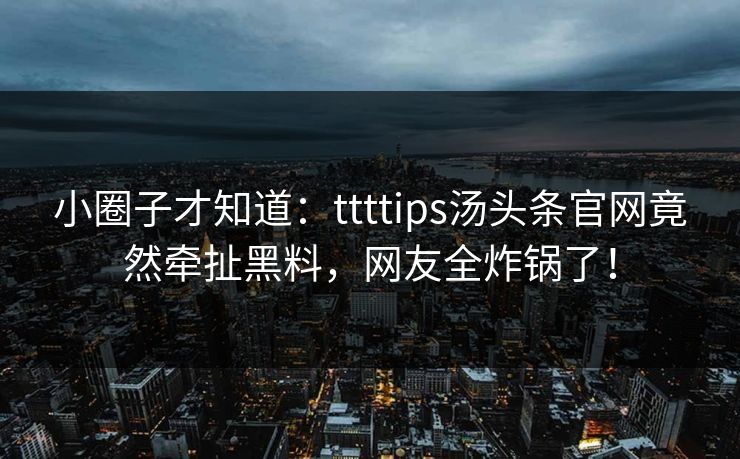 小圈子才知道：ttttips汤头条官网竟然牵扯黑料，网友全炸锅了！