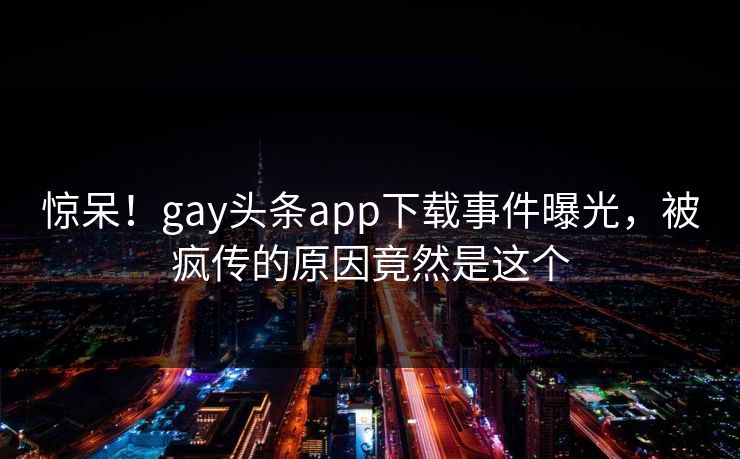 惊呆！gay头条app下载事件曝光，被疯传的原因竟然是这个