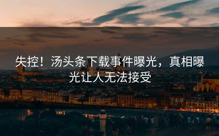 失控！汤头条下载事件曝光，真相曝光让人无法接受