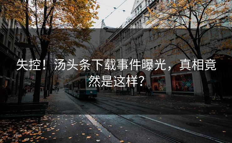 失控！汤头条下载事件曝光，真相竟然是这样？