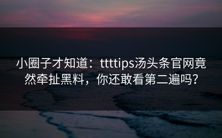 小圈子才知道：ttttips汤头条官网竟然牵扯黑料，你还敢看第二遍吗？