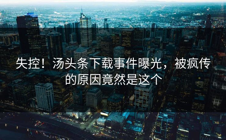 失控！汤头条下载事件曝光，被疯传的原因竟然是这个