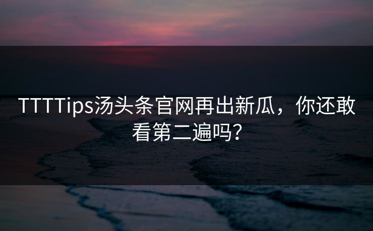 TTTTips汤头条官网再出新瓜，你还敢看第二遍吗？