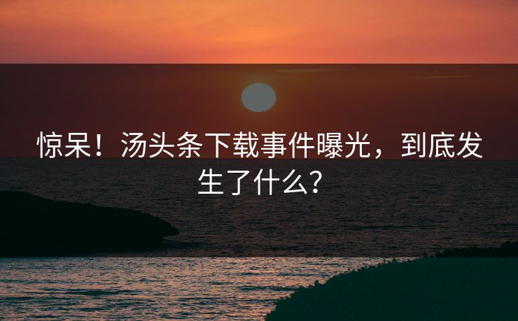 惊呆！汤头条下载事件曝光，到底发生了什么？