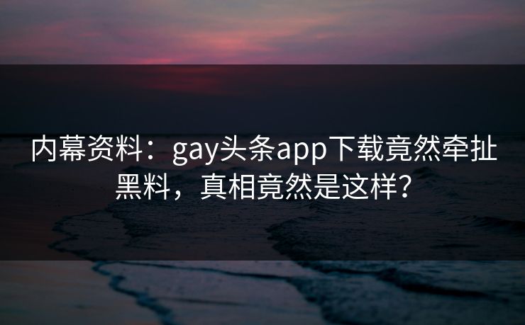 内幕资料：gay头条app下载竟然牵扯黑料，真相竟然是这样？