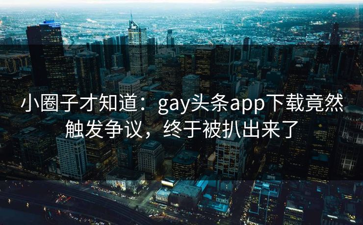 小圈子才知道：gay头条app下载竟然触发争议，终于被扒出来了