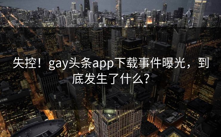 失控！gay头条app下载事件曝光，到底发生了什么？
