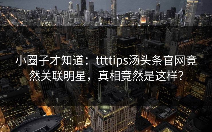 小圈子才知道：ttttips汤头条官网竟然关联明星，真相竟然是这样？
