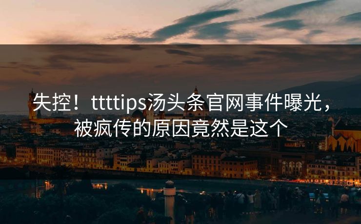 失控！ttttips汤头条官网事件曝光，被疯传的原因竟然是这个