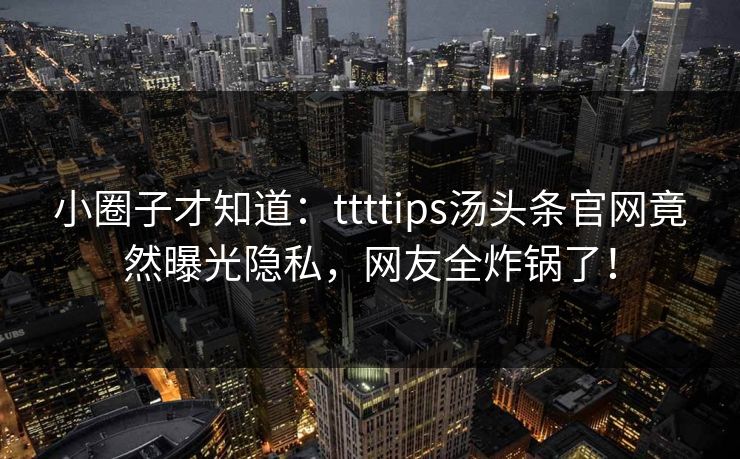 小圈子才知道：ttttips汤头条官网竟然曝光隐私，网友全炸锅了！