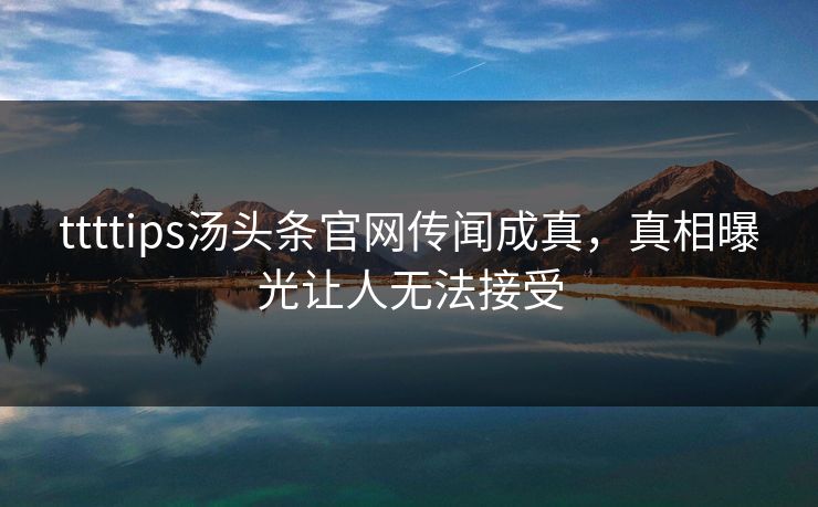 ttttips汤头条官网传闻成真，真相曝光让人无法接受