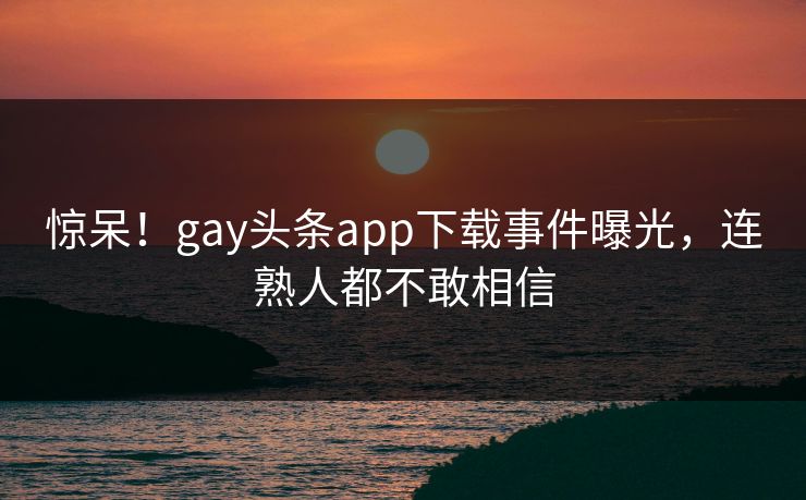 惊呆！gay头条app下载事件曝光，连熟人都不敢相信