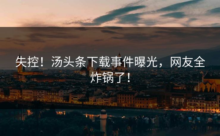 失控！汤头条下载事件曝光，网友全炸锅了！