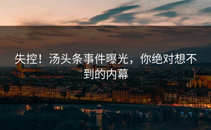 失控！汤头条事件曝光，你绝对想不到的内幕