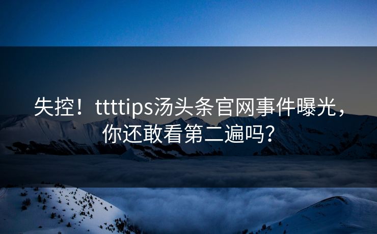 失控！ttttips汤头条官网事件曝光，你还敢看第二遍吗？