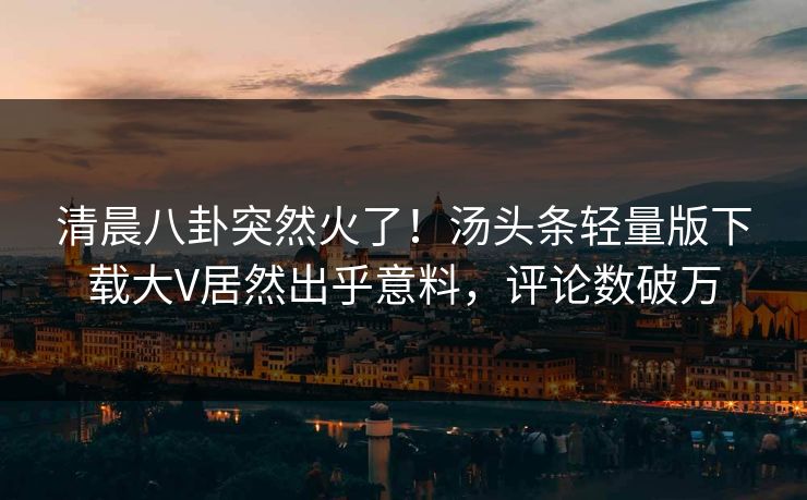 清晨八卦突然火了！汤头条轻量版下载大V居然出乎意料，评论数破万