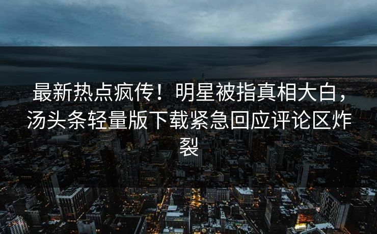 最新热点疯传！明星被指真相大白，汤头条轻量版下载紧急回应评论区炸裂