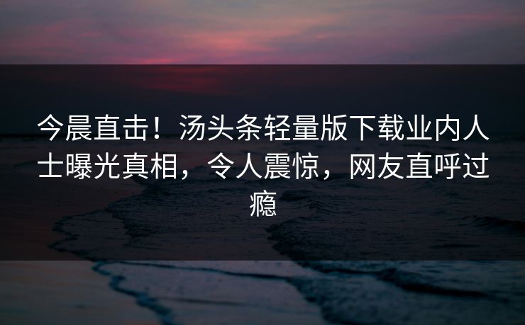 今晨直击!汤头条轻量版下载业内人士曝光真相,令人震惊,网友直呼过瘾