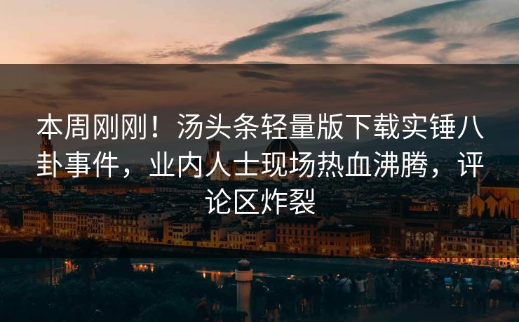 本周刚刚!汤头条轻量版下载实锤八卦事件,业内人士现场热血沸腾,评论区炸裂