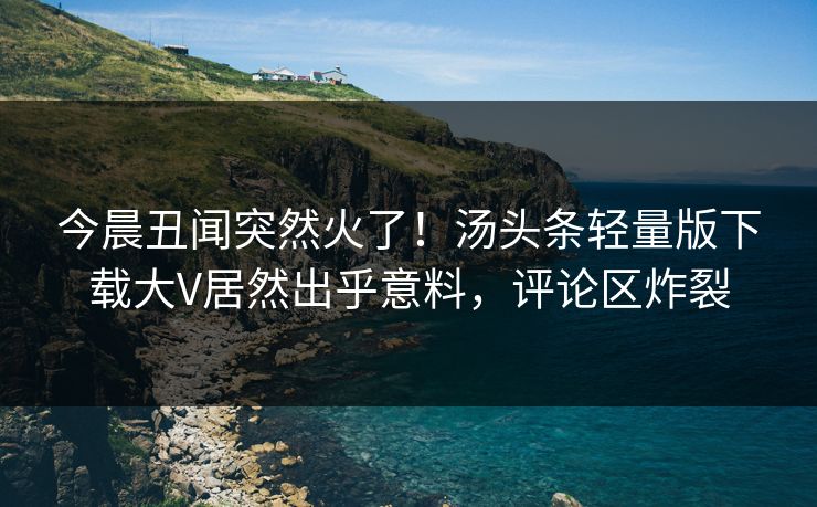 今晨丑闻突然火了！汤头条轻量版下载大V居然出乎意料，评论区炸裂