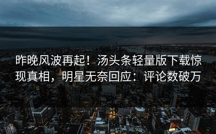 昨晚风波再起！汤头条轻量版下载惊现真相，明星无奈回应：评论数破万