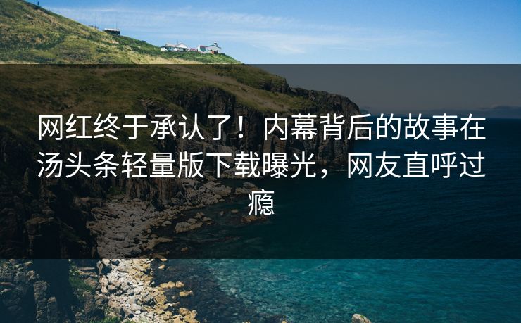 网红终于承认了！内幕背后的故事在汤头条轻量版下载曝光，网友直呼过瘾