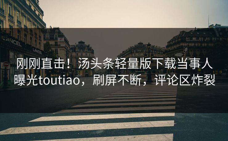 刚刚直击！汤头条轻量版下载当事人曝光toutiao，刷屏不断，评论区炸裂